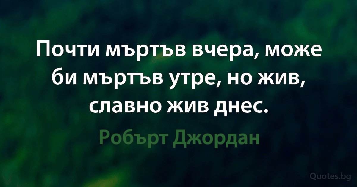 Почти мъртъв вчера, може би мъртъв утре, но жив, славно жив днес. (Робърт Джордан)