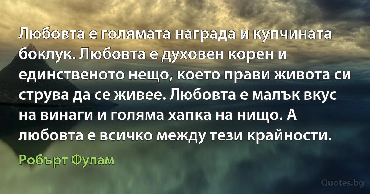 Любовта е голямата награда и купчината боклук. Любовта е духовен корен и единственото нещо, което прави живота си струва да се живее. Любовта е малък вкус на винаги и голяма хапка на нищо. А любовта е всичко между тези крайности. (Робърт Фулам)