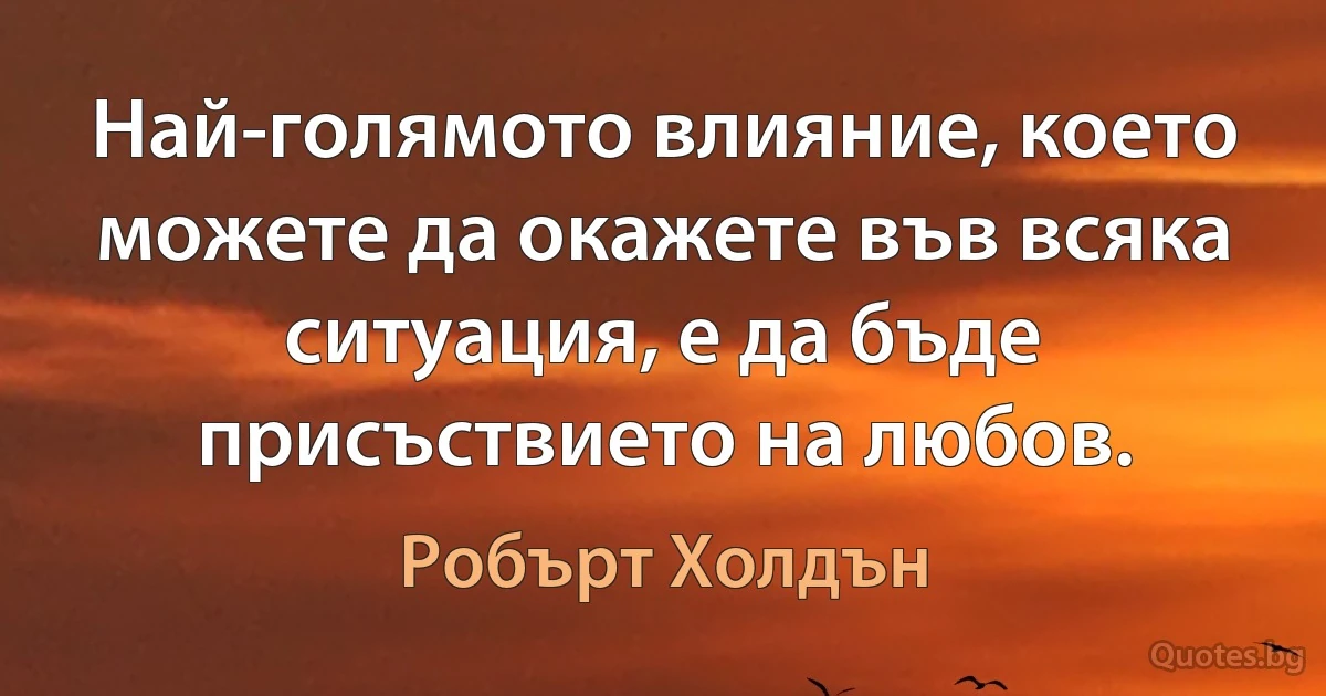 Най-голямото влияние, което можете да окажете във всяка ситуация, е да бъде присъствието на любов. (Робърт Холдън)