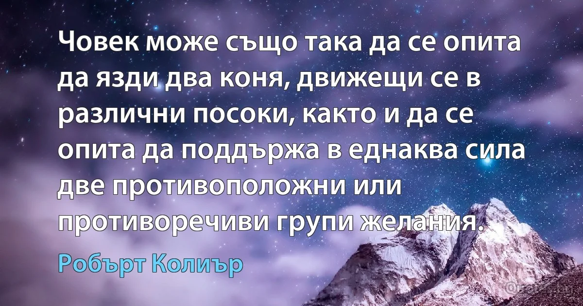 Човек може също така да се опита да язди два коня, движещи се в различни посоки, както и да се опита да поддържа в еднаква сила две противоположни или противоречиви групи желания. (Робърт Колиър)