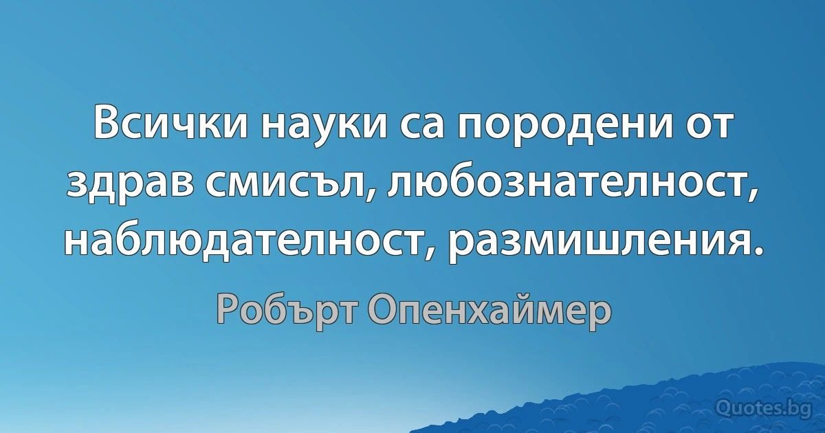 Всички науки са породени от здрав смисъл, любознателност, наблюдателност, размишления. (Робърт Опенхаймер)