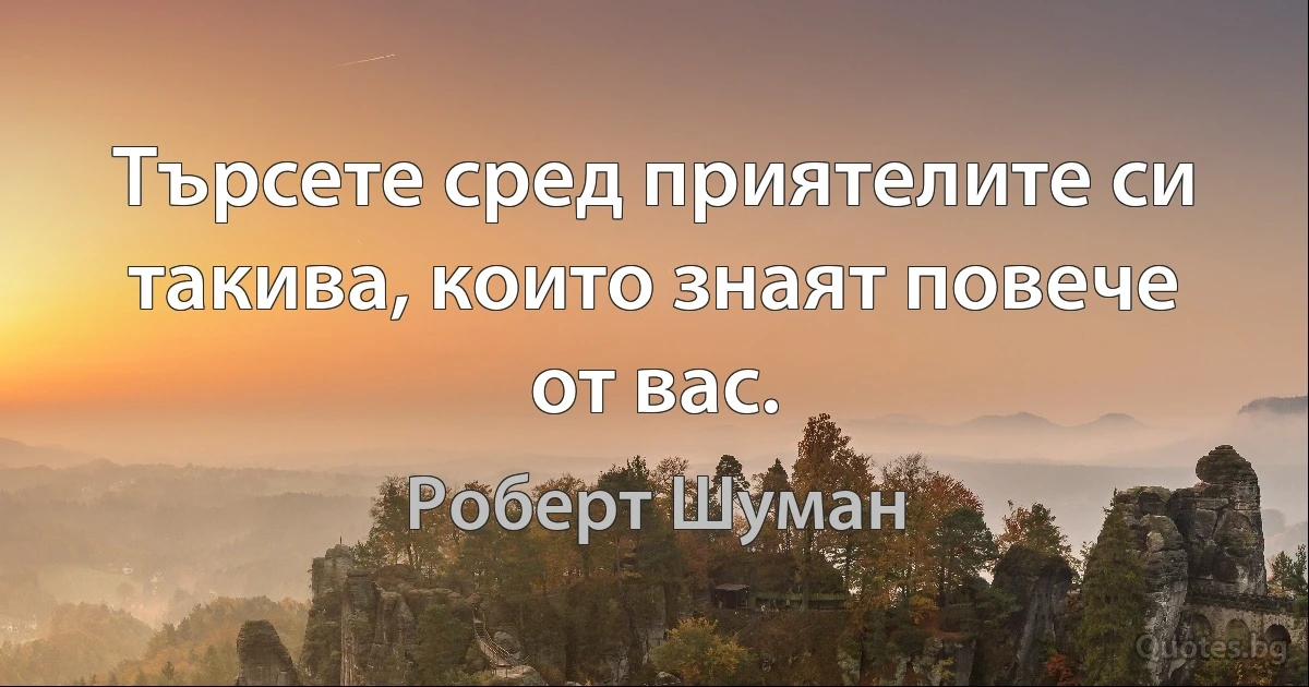 Търсете сред приятелите си такива, които знаят повече от вас. (Роберт Шуман)