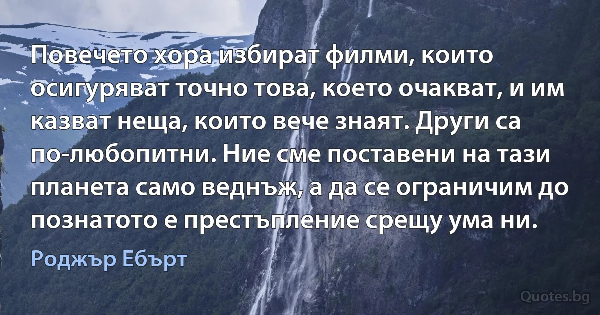 Повечето хора избират филми, които осигуряват точно това, което очакват, и им казват неща, които вече знаят. Други са по-любопитни. Ние сме поставени на тази планета само веднъж, а да се ограничим до познатото е престъпление срещу ума ни. (Роджър Ебърт)