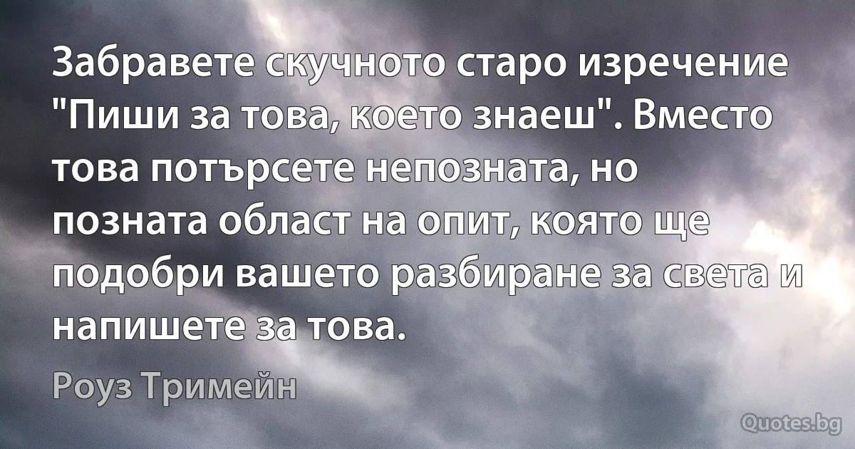 Забравете скучното старо изречение "Пиши за това, което знаеш". Вместо това потърсете непозната, но позната област на опит, която ще подобри вашето разбиране за света и напишете за това. (Роуз Тримейн)