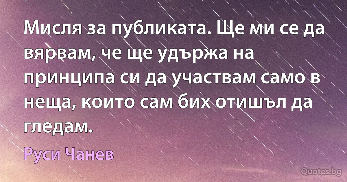 Мисля за публиката. Ще ми се да вярвам, че ще удържа на принципа си да участвам само в неща, които сам бих отишъл да гледам. (Руси Чанев)