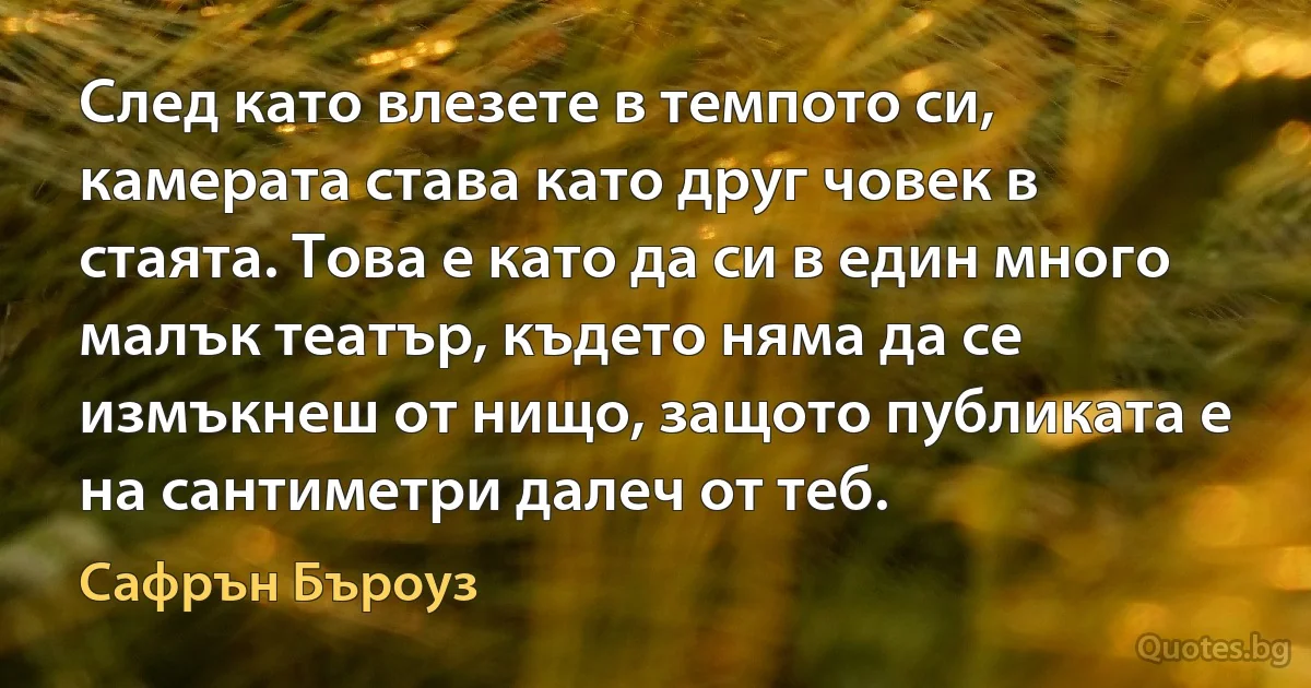 След като влезете в темпото си, камерата става като друг човек в стаята. Това е като да си в един много малък театър, където няма да се измъкнеш от нищо, защото публиката е на сантиметри далеч от теб. (Сафрън Бъроуз)