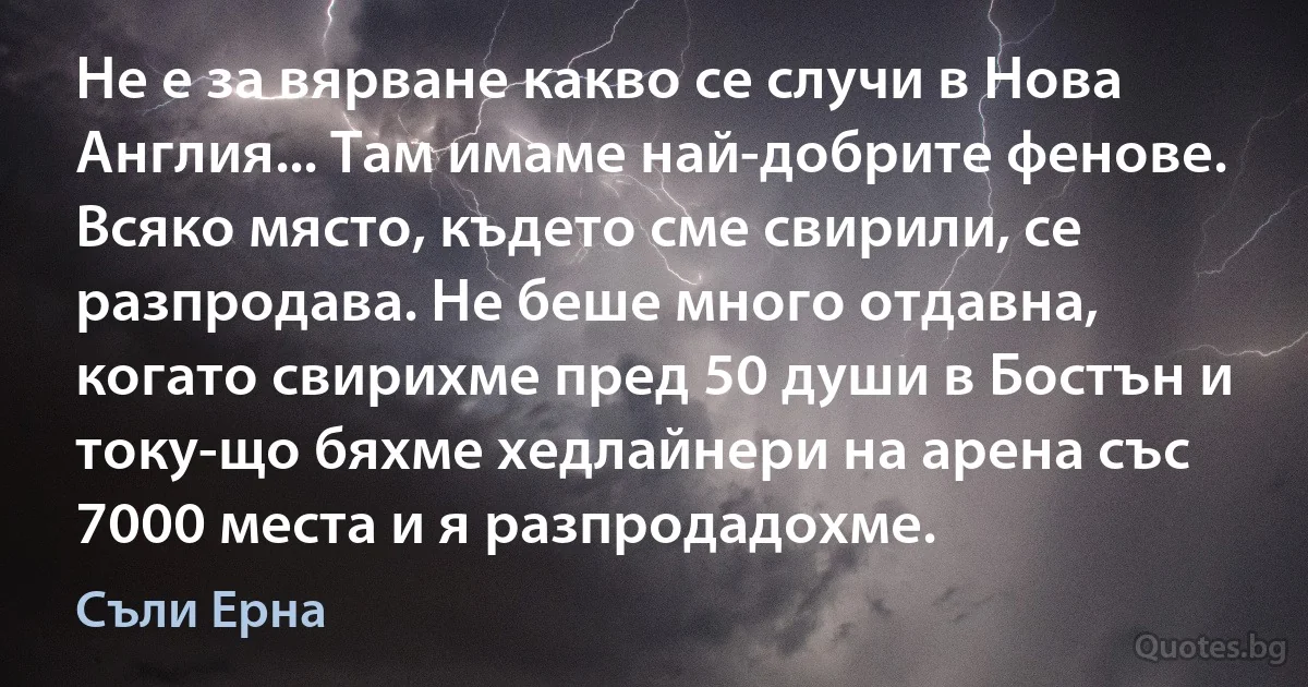 Не е за вярване какво се случи в Нова Англия... Там имаме най-добрите фенове. Всяко място, където сме свирили, се разпродава. Не беше много отдавна, когато свирихме пред 50 души в Бостън и току-що бяхме хедлайнери на арена със 7000 места и я разпродадохме. (Съли Ерна)