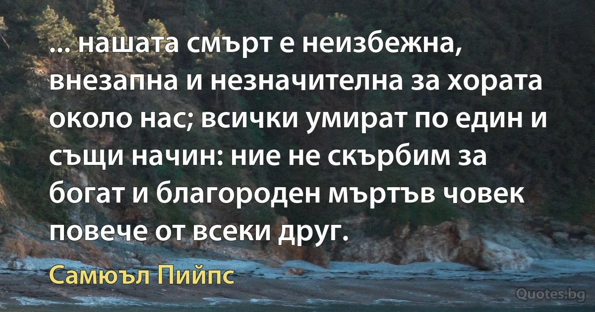 ... нашата смърт е неизбежна, внезапна и незначителна за хората около нас; всички умират по един и същи начин: ние не скърбим за богат и благороден мъртъв човек повече от всеки друг. (Самюъл Пийпс)