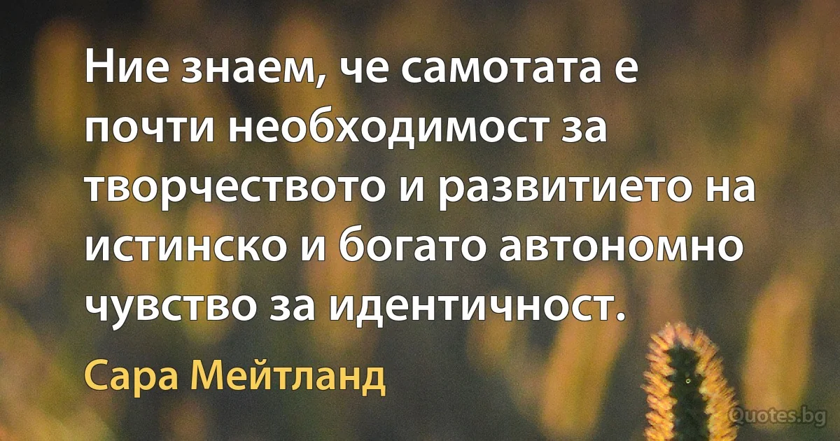 Ние знаем, че самотата е почти необходимост за творчеството и развитието на истинско и богато автономно чувство за идентичност. (Сара Мейтланд)