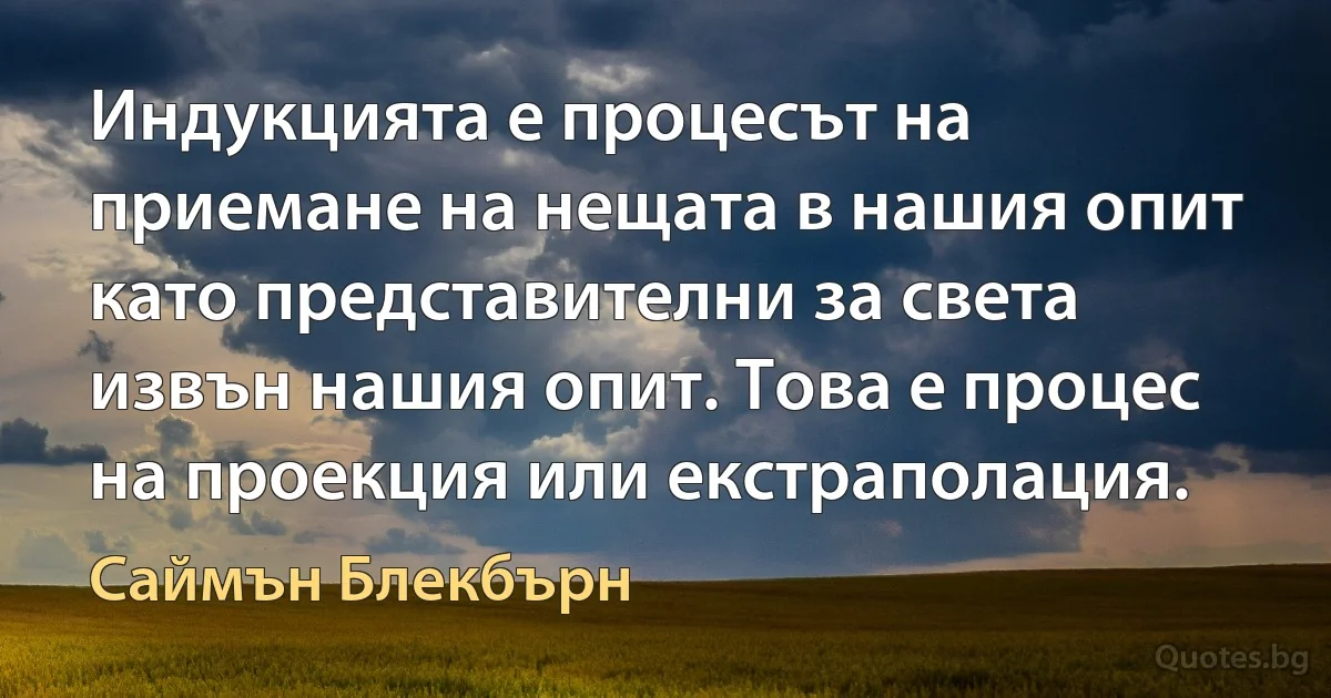 Индукцията е процесът на приемане на нещата в нашия опит като представителни за света извън нашия опит. Това е процес на проекция или екстраполация. (Саймън Блекбърн)