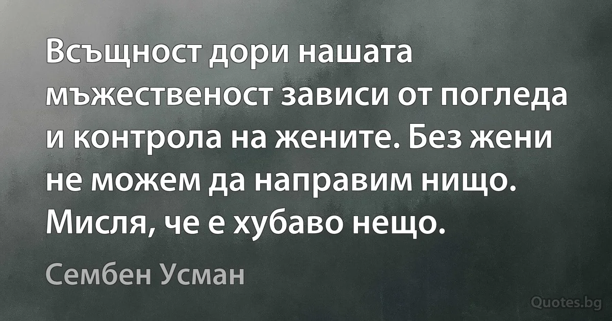 Всъщност дори нашата мъжественост зависи от погледа и контрола на жените. Без жени не можем да направим нищо. Мисля, че е хубаво нещо. (Сембен Усман)