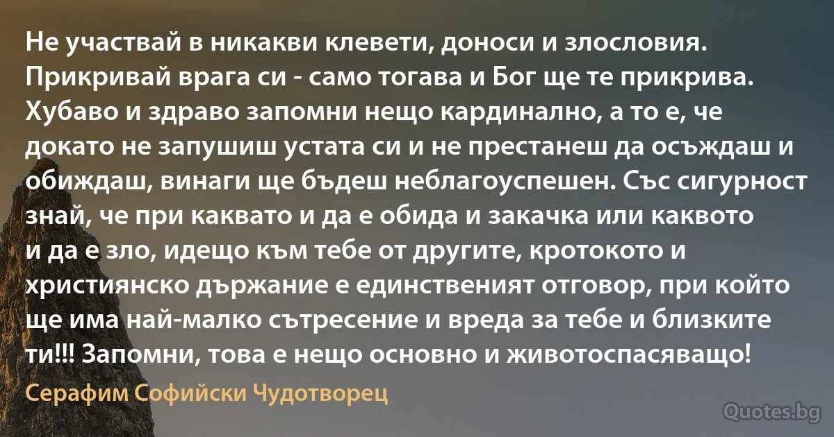 Не участвай в никакви клевети, доноси и злословия. Прикривай врага си - само тогава и Бог ще те прикрива. Хубаво и здраво запомни нещо кардинално, а то е, че докато не запушиш устата си и не престанеш да осъждаш и обиждаш, винаги ще бъдеш неблагоуспешен. Със сигурност знай, че при каквато и да е обида и закачка или каквото и да е зло, идещо към тебе от другите, кротокото и християнско държание е единственият отговор, при който ще има най-малко сътресение и вреда за тебе и близките ти!!! Запомни, това е нещо основно и животоспасяващо! (Серафим Софийски Чудотворец)