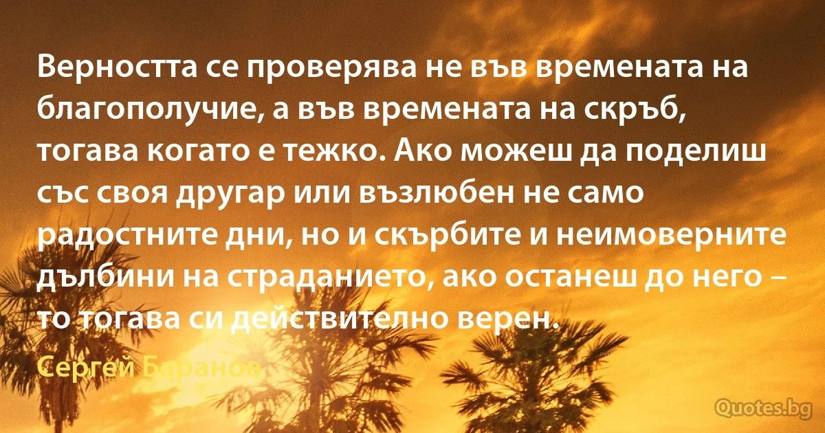 Верността се проверява не във времената на благополучие, а във времената на скръб, тогава когато е тежко. Ако можеш да поделиш със своя другар или възлюбен не само радостните дни, но и скърбите и неимоверните дълбини на страданието, ако останеш до него – то тогава си действително верен. (Сергей Баранов)