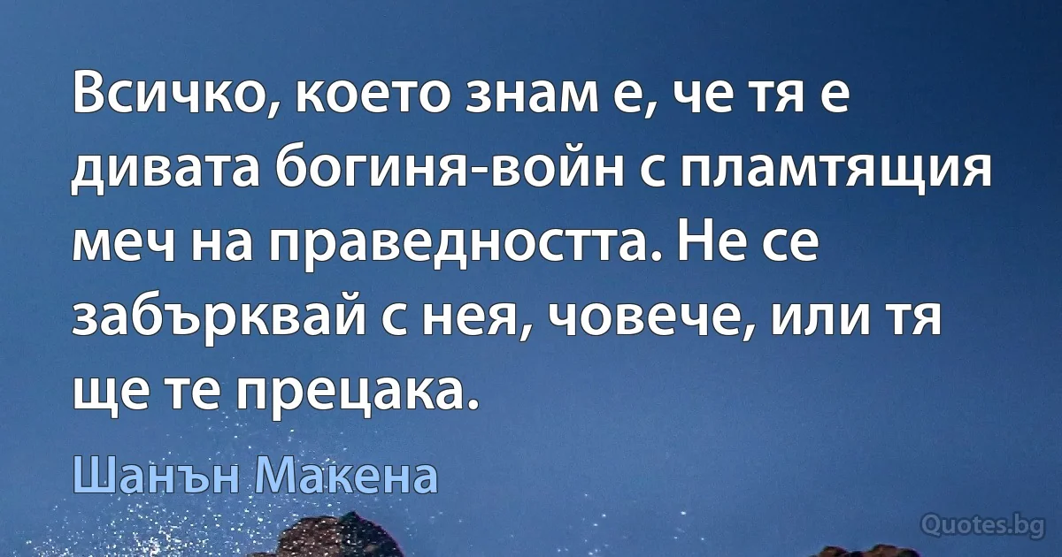 Всичко, което знам е, че тя е дивата богиня-войн с пламтящия меч на праведността. Не се забърквай с нея, човече, или тя ще те прецака. (Шанън Макена)