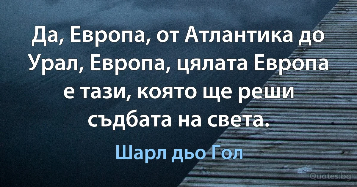 Да, Европа, от Атлантика до Урал, Европа, цялата Европа е тази, която ще реши съдбата на света. (Шарл дьо Гол)