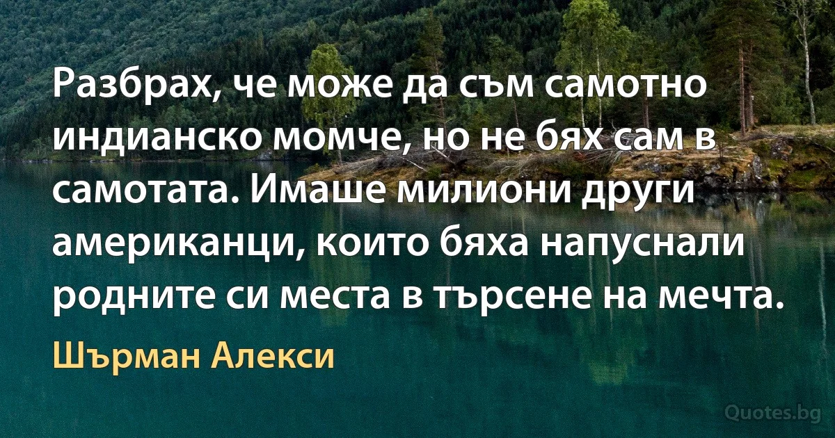 Разбрах, че може да съм самотно индианско момче, но не бях сам в самотата. Имаше милиони други американци, които бяха напуснали родните си места в търсене на мечта. (Шърман Алекси)