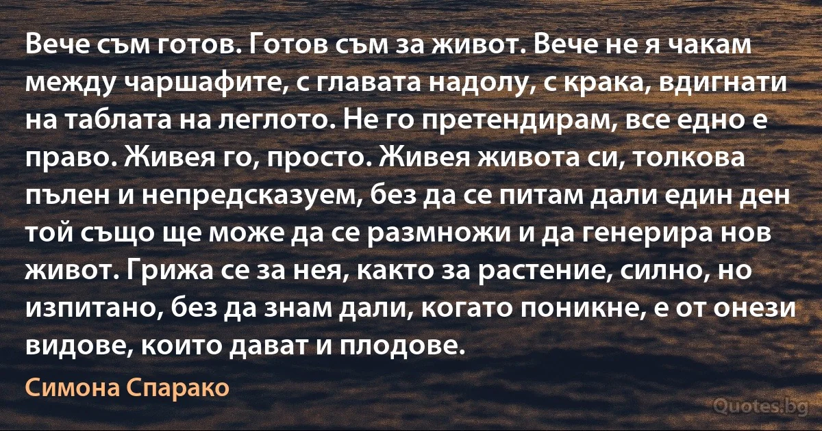 Вече съм готов. Готов съм за живот. Вече не я чакам между чаршафите, с главата надолу, с крака, вдигнати на таблата на леглото. Не го претендирам, все едно е право. Живея го, просто. Живея живота си, толкова пълен и непредсказуем, без да се питам дали един ден той също ще може да се размножи и да генерира нов живот. Грижа се за нея, както за растение, силно, но изпитано, без да знам дали, когато поникне, е от онези видове, които дават и плодове. (Симона Спарако)