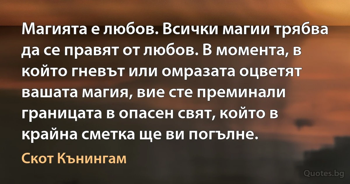 Магията е любов. Всички магии трябва да се правят от любов. В момента, в който гневът или омразата оцветят вашата магия, вие сте преминали границата в опасен свят, който в крайна сметка ще ви погълне. (Скот Кънингам)