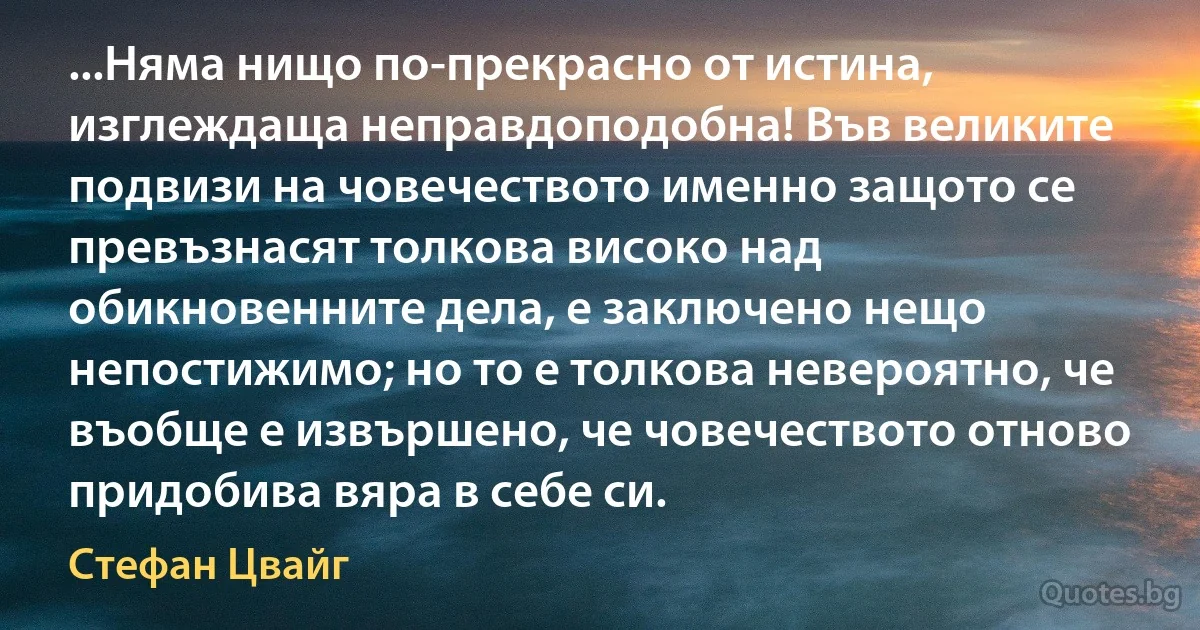 ...Няма нищо по-прекрасно от истина, изглеждаща неправдоподобна! Във великите подвизи на човечеството именно защото се превъзнасят толкова високо над обикновенните дела, е заключено нещо непостижимо; но то е толкова невероятно, че въобще е извършено, че човечеството отново придобива вяра в себе си. (Стефан Цвайг)