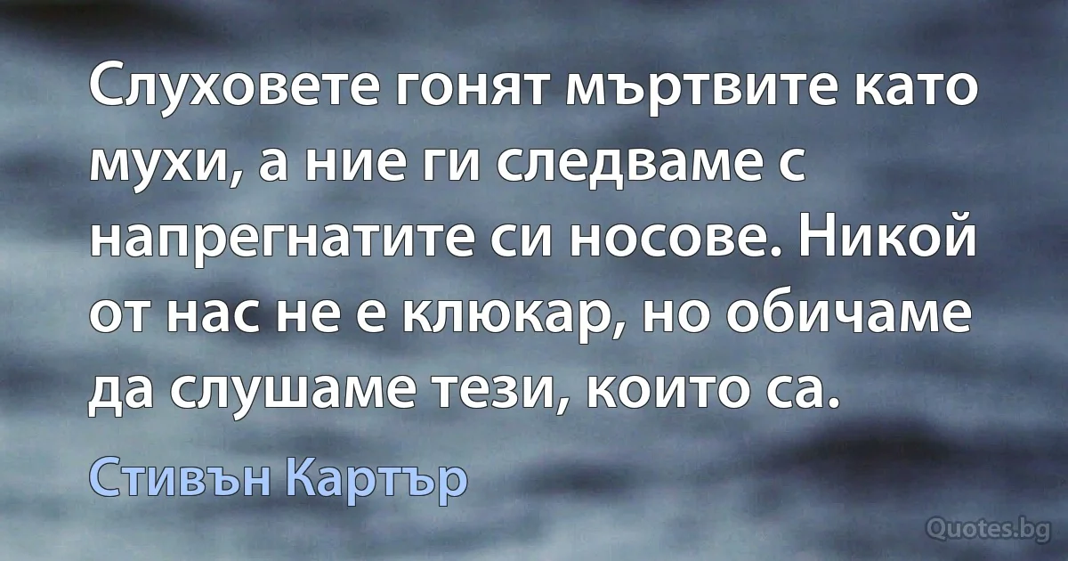 Слуховете гонят мъртвите като мухи, а ние ги следваме с напрегнатите си носове. Никой от нас не е клюкар, но обичаме да слушаме тези, които са. (Стивън Картър)