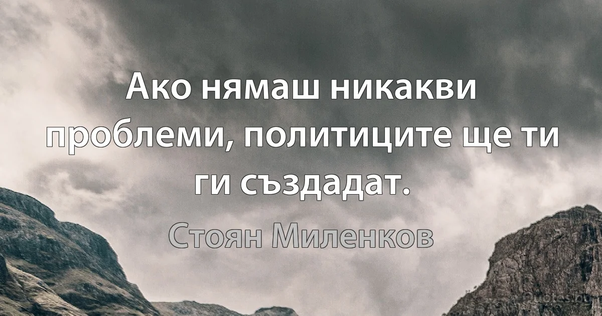 Ако нямаш никакви проблеми, политиците ще ти ги създадат. (Стоян Миленков)