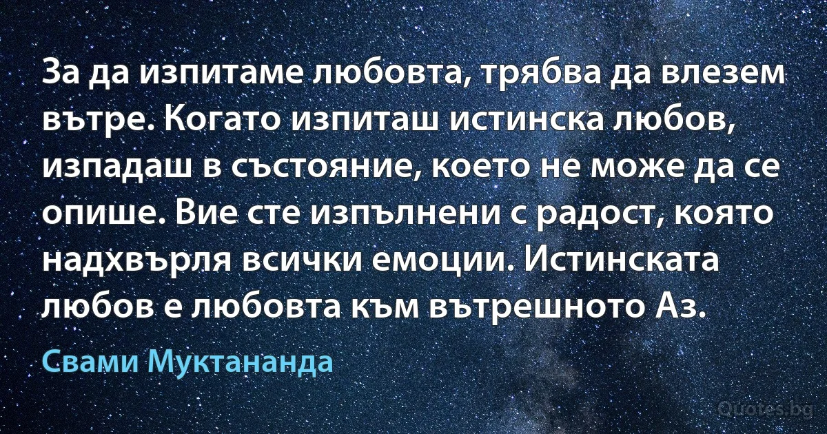 За да изпитаме любовта, трябва да влезем вътре. Когато изпиташ истинска любов, изпадаш в състояние, което не може да се опише. Вие сте изпълнени с радост, която надхвърля всички емоции. Истинската любов е любовта към вътрешното Аз. (Свами Муктананда)