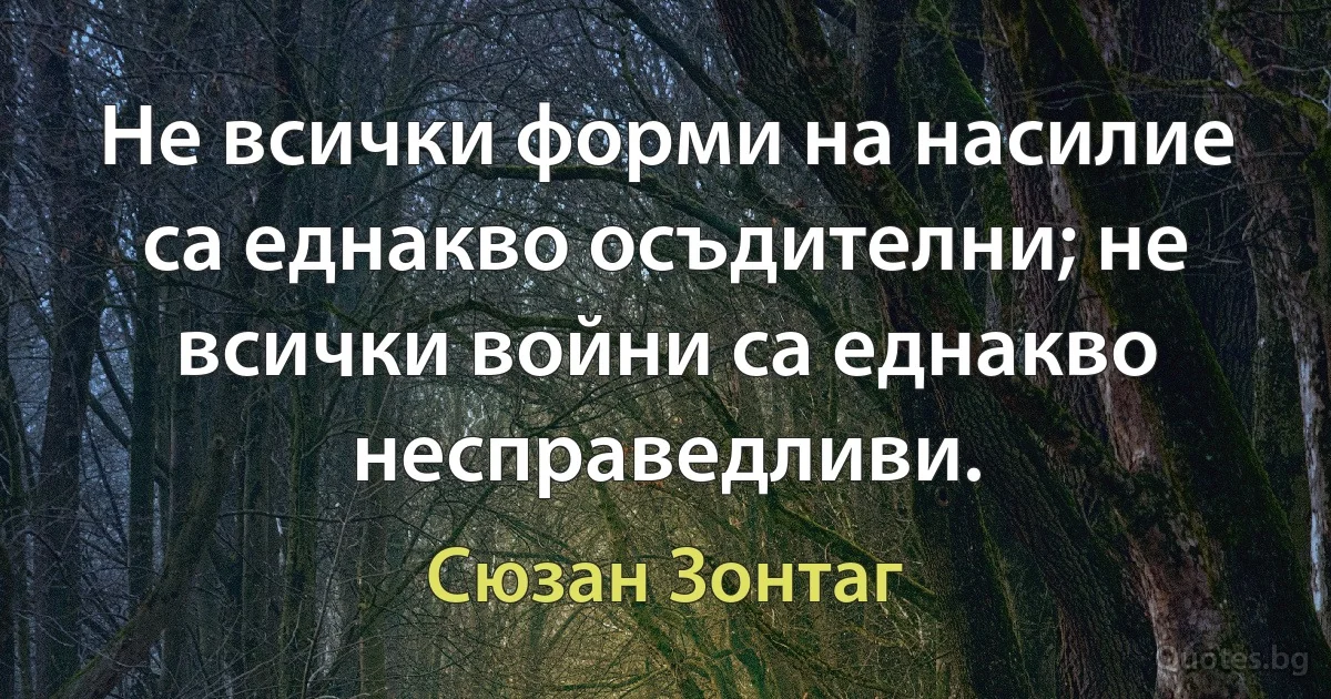 Не всички форми на насилие са еднакво осъдителни; не всички войни са еднакво несправедливи. (Сюзан Зонтаг)