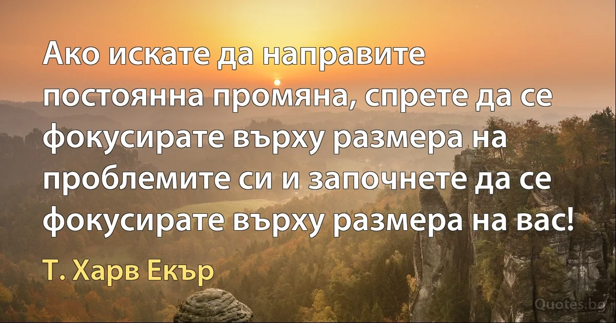 Ако искате да направите постоянна промяна, спрете да се фокусирате върху размера на проблемите си и започнете да се фокусирате върху размера на вас! (Т. Харв Екър)