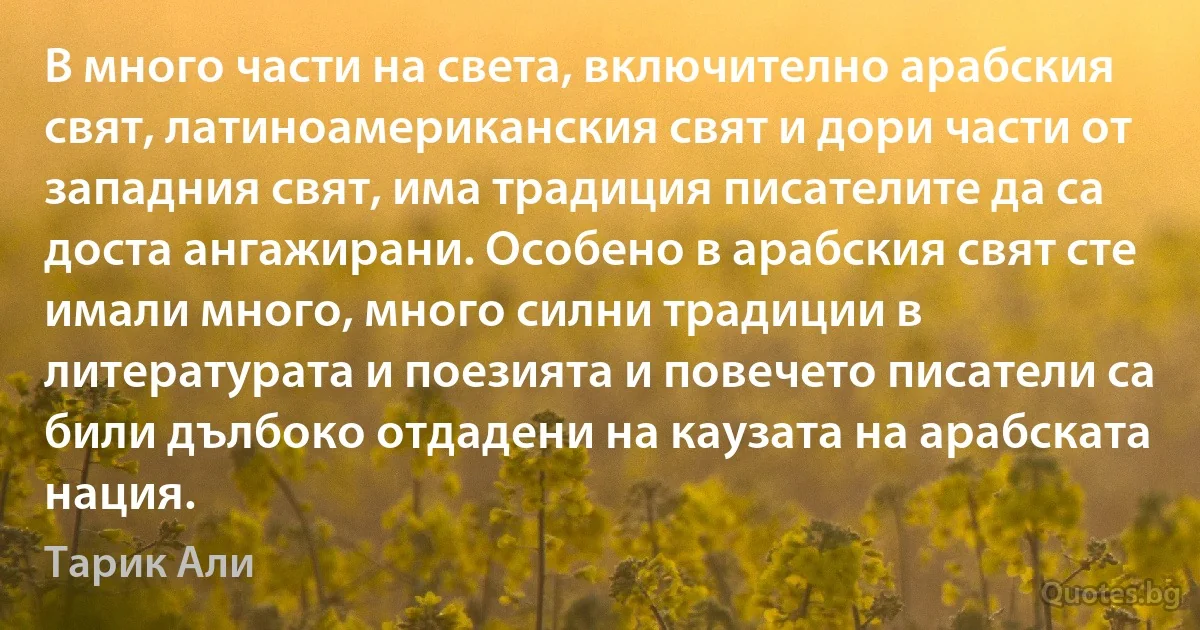 В много части на света, включително арабския свят, латиноамериканския свят и дори части от западния свят, има традиция писателите да са доста ангажирани. Особено в арабския свят сте имали много, много силни традиции в литературата и поезията и повечето писатели са били дълбоко отдадени на каузата на арабската нация. (Тарик Али)