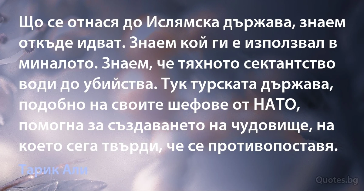 Що се отнася до Ислямска държава, знаем откъде идват. Знаем кой ги е използвал в миналото. Знаем, че тяхното сектантство води до убийства. Тук турската държава, подобно на своите шефове от НАТО, помогна за създаването на чудовище, на което сега твърди, че се противопоставя. (Тарик Али)