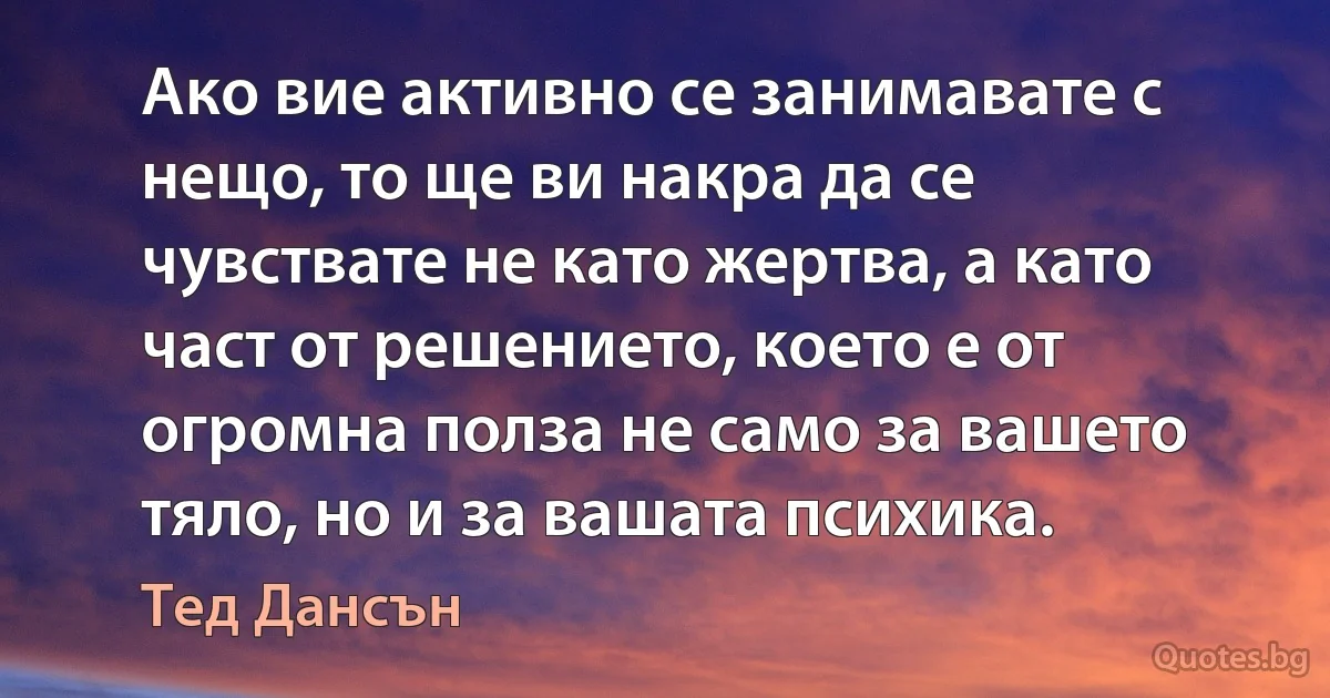 Ако вие активно се занимавате с нещо, то ще ви накра да се чувствате не като жертва, а като част от решението, което е от огромна полза не само за вашето тяло, но и за вашата психика. (Тед Дансън)