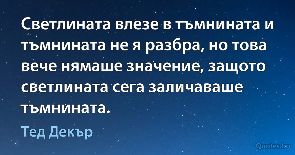 Светлината влезе в тъмнината и тъмнината не я разбра, но това вече нямаше значение, защото светлината сега заличаваше тъмнината. (Тед Декър)