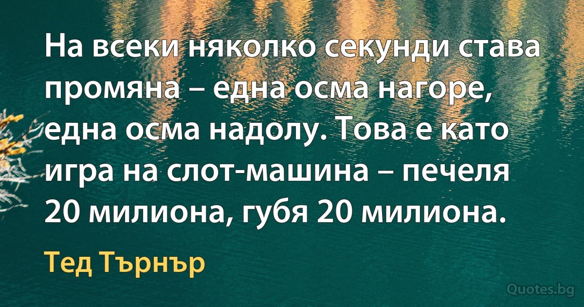 На всеки няколко секунди става промяна – една осма нагоре, една осма надолу. Това е като игра на слот-машина – печеля 20 милиона, губя 20 милиона. (Тед Търнър)