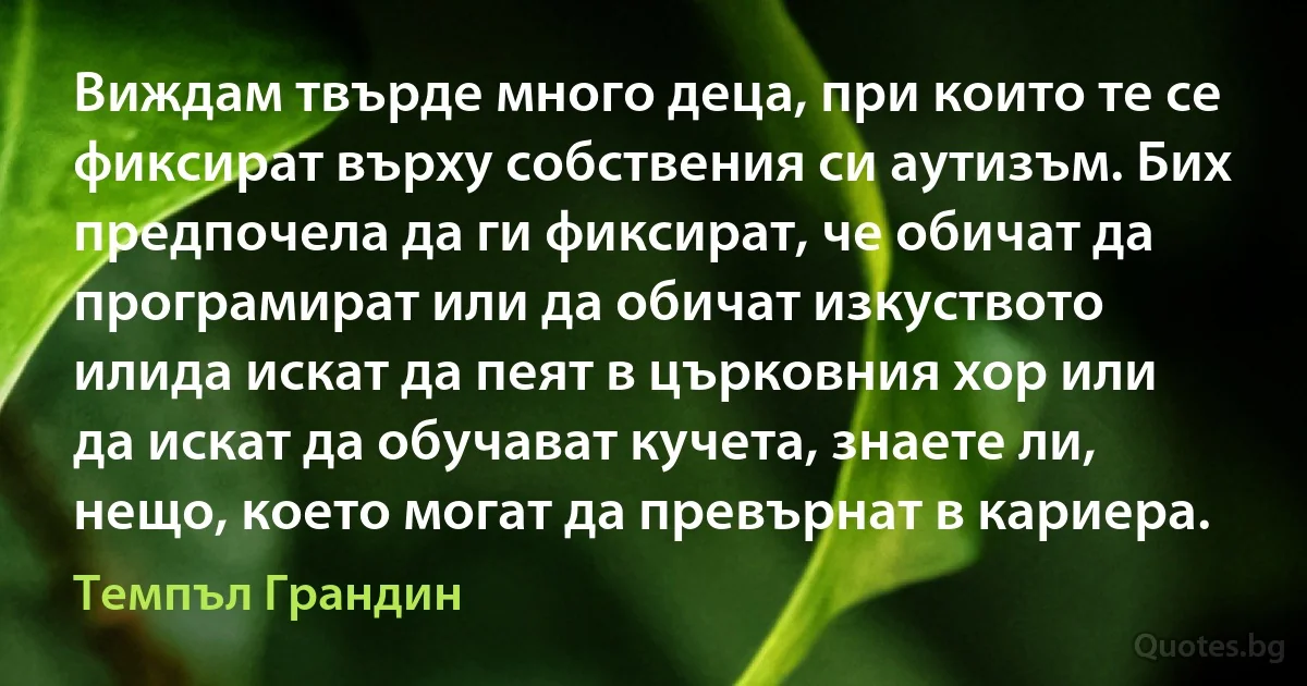 Виждам твърде много деца, при които те се фиксират върху собствения си аутизъм. Бих предпочела да ги фиксират, че обичат да програмират или да обичат изкуството илида искат да пеят в църковния хор или да искат да обучават кучета, знаете ли, нещо, което могат да превърнат в кариера. (Темпъл Грандин)