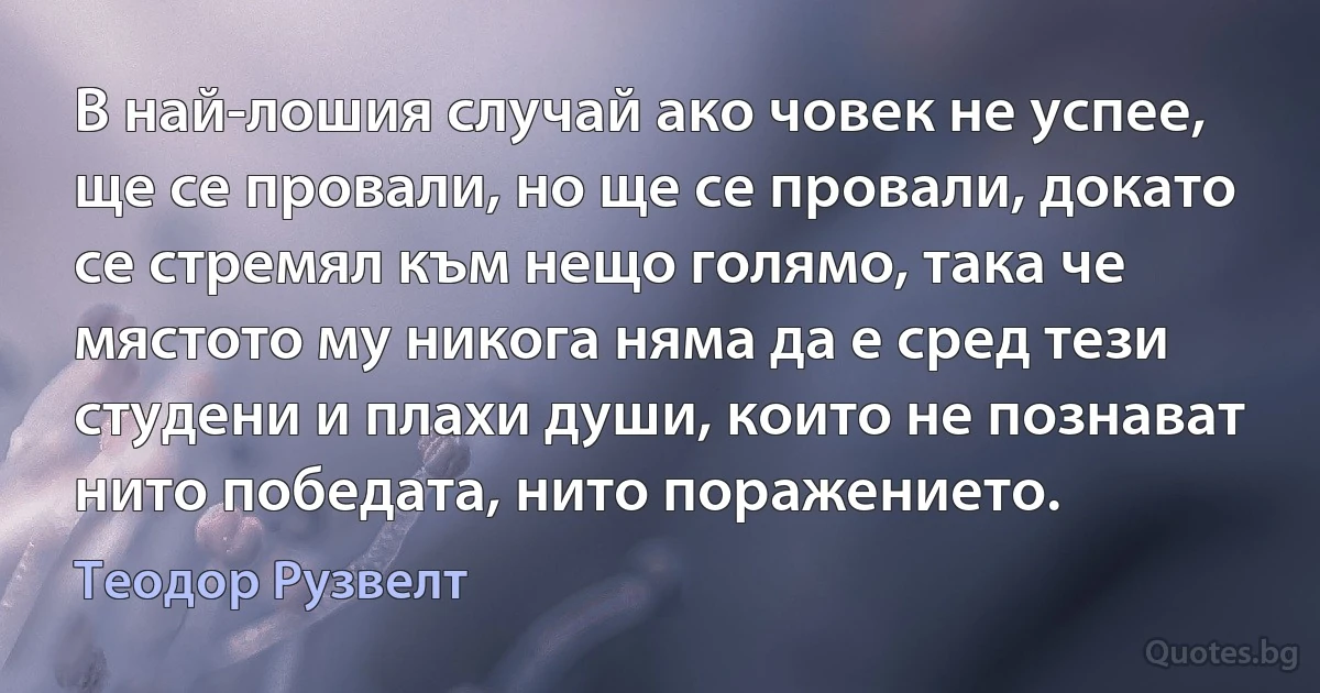 В най-лошия случай ако човек не успее, ще се провали, но ще се провали, докато се стремял към нещо голямо, така че мястото му никога няма да е сред тези студени и плахи души, които не познават нито победата, нито поражението. (Теодор Рузвелт)