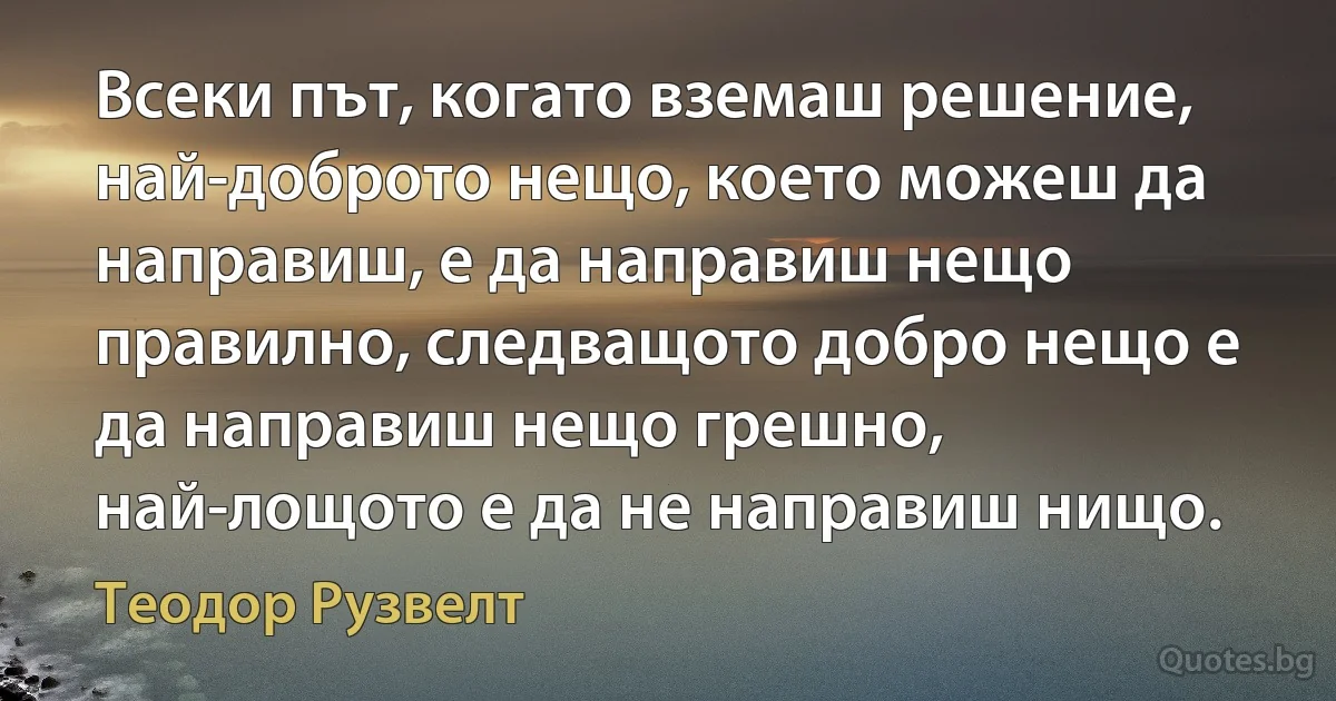 Всеки път, когато вземаш решение, най-доброто нещо, което можеш да направиш, е да направиш нещо правилно, следващото добро нещо е да направиш нещо грешно, най-лощото е да не направиш нищо. (Теодор Рузвелт)