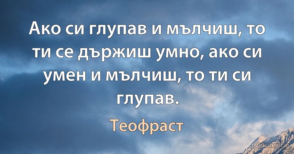 Ако си глупав и мълчиш, то ти се държиш умно, ако си умен и мълчиш, то ти си глупав. (Теофраст)