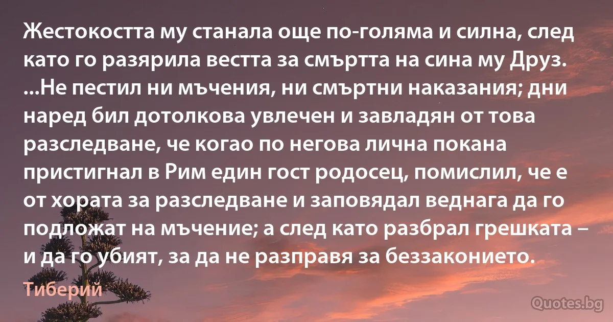 Жестокостта му станала още по-голяма и силна, след като го разярила вестта за смъртта на сина му Друз. ...Не пестил ни мъчения, ни смъртни наказания; дни наред бил дотолкова увлечен и завладян от това разследване, че когао по негова лична покана пристигнал в Рим един гост родосец, помислил, че е от хората за разследване и заповядал веднага да го подложат на мъчение; а след като разбрал грешката – и да го убият, за да не разправя за беззаконието. (Тиберий)