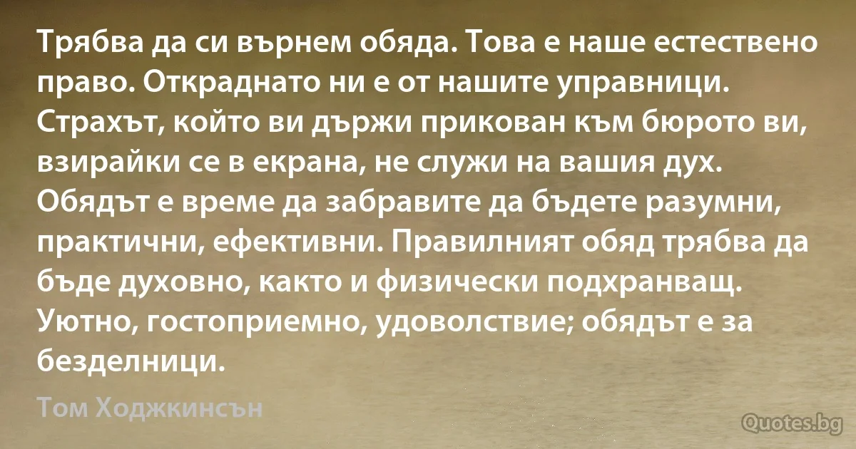 Трябва да си върнем обяда. Това е наше естествено право. Откраднато ни е от нашите управници. Страхът, който ви държи прикован към бюрото ви, взирайки се в екрана, не служи на вашия дух. Обядът е време да забравите да бъдете разумни, практични, ефективни. Правилният обяд трябва да бъде духовно, както и физически подхранващ. Уютно, гостоприемно, удоволствие; обядът е за безделници. (Том Ходжкинсън)