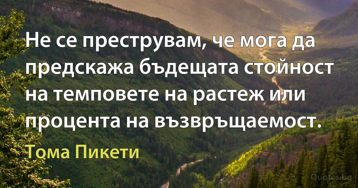 Не се преструвам, че мога да предскажа бъдещата стойност на темповете на растеж или процента на възвръщаемост. (Тома Пикети)