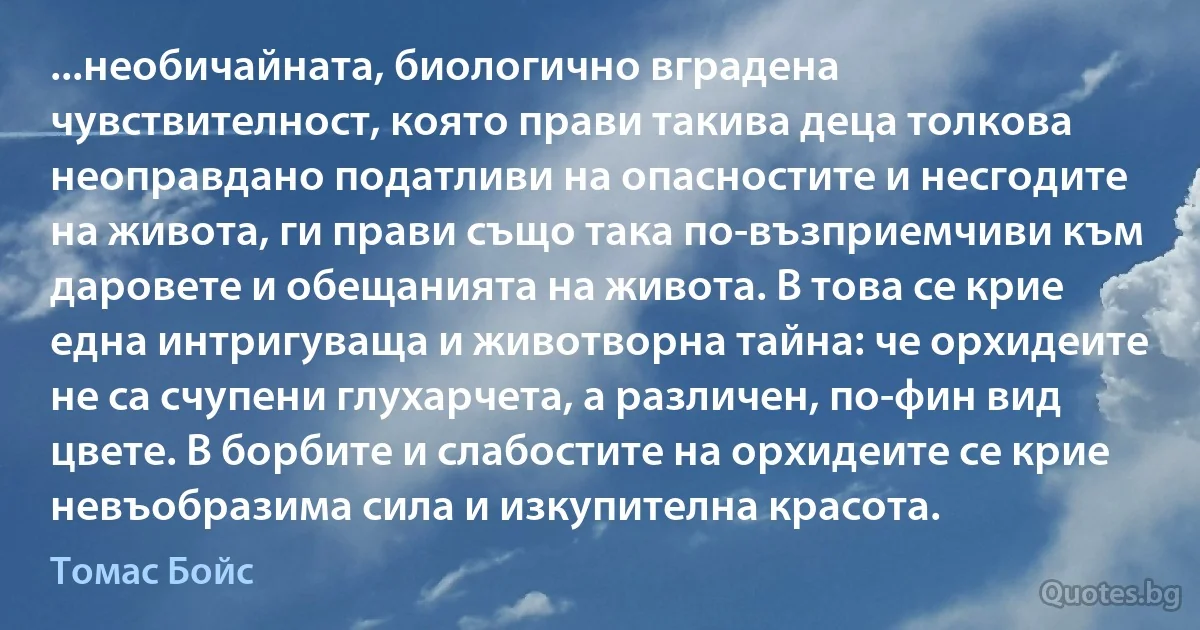 ...необичайната, биологично вградена чувствителност, която прави такива деца толкова неоправдано податливи на опасностите и несгодите на живота, ги прави също така по-възприемчиви към даровете и обещанията на живота. В това се крие една интригуваща и животворна тайна: че орхидеите не са счупени глухарчета, а различен, по-фин вид цвете. В борбите и слабостите на орхидеите се крие невъобразима сила и изкупителна красота. (Томас Бойс)