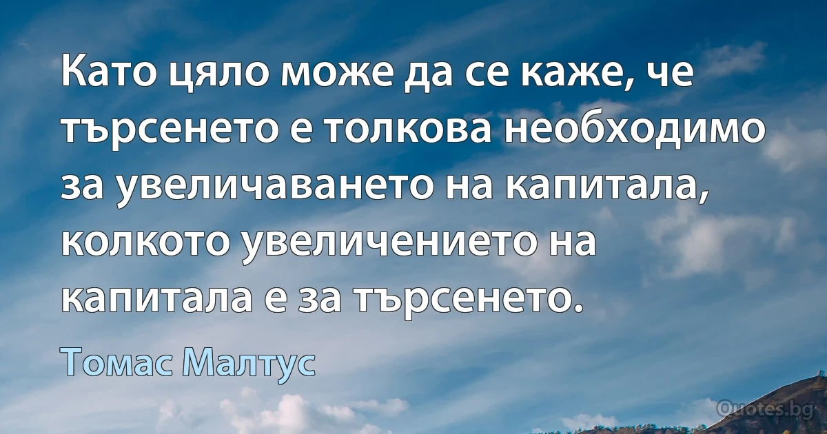 Като цяло може да се каже, че търсенето е толкова необходимо за увеличаването на капитала, колкото увеличението на капитала е за търсенето. (Томас Малтус)