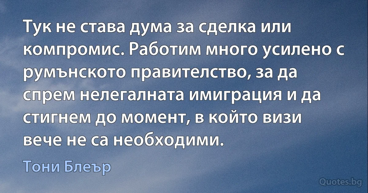 Тук не става дума за сделка или компромис. Работим много усилено с румънското правителство, за да спрем нелегалната имиграция и да стигнем до момент, в който визи вече не са необходими. (Тони Блеър)