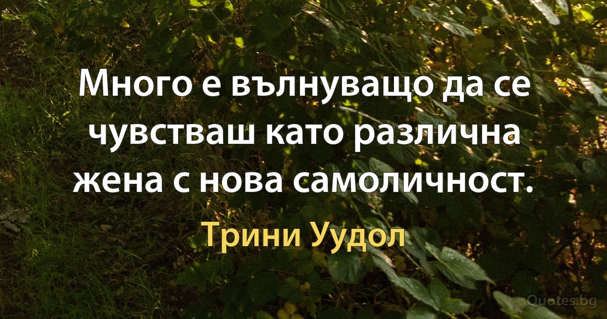 Много е вълнуващо да се чувстваш като различна жена с нова самоличност. (Трини Уудол)