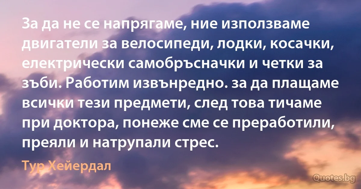 За да не се напрягаме, ние използваме двигатели за велосипеди, лодки, косачки, електрически самобръсначки и четки за зъби. Работим извънредно. за да плащаме всички тези предмети, след това тичаме при доктора, понеже сме се преработили, преяли и натрупали стрес. (Тур Хейердал)