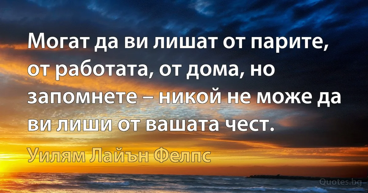 Могат да ви лишат от парите, от работата, от дома, но запомнете – никой не може да ви лиши от вашата чест. (Уилям Лайън Фелпс)