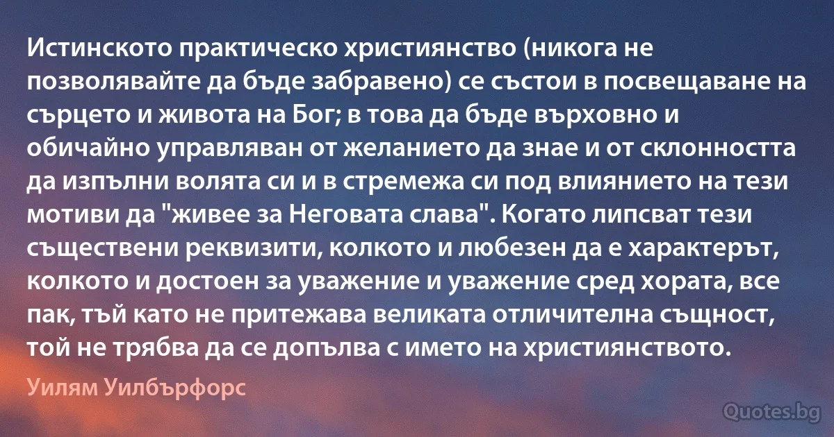 Истинското практическо християнство (никога не позволявайте да бъде забравено) се състои в посвещаване на сърцето и живота на Бог; в това да бъде върховно и обичайно управляван от желанието да знае и от склонността да изпълни волята си и в стремежа си под влиянието на тези мотиви да "живее за Неговата слава". Когато липсват тези съществени реквизити, колкото и любезен да е характерът, колкото и достоен за уважение и уважение сред хората, все пак, тъй като не притежава великата отличителна същност, той не трябва да се допълва с името на християнството. (Уилям Уилбърфорс)