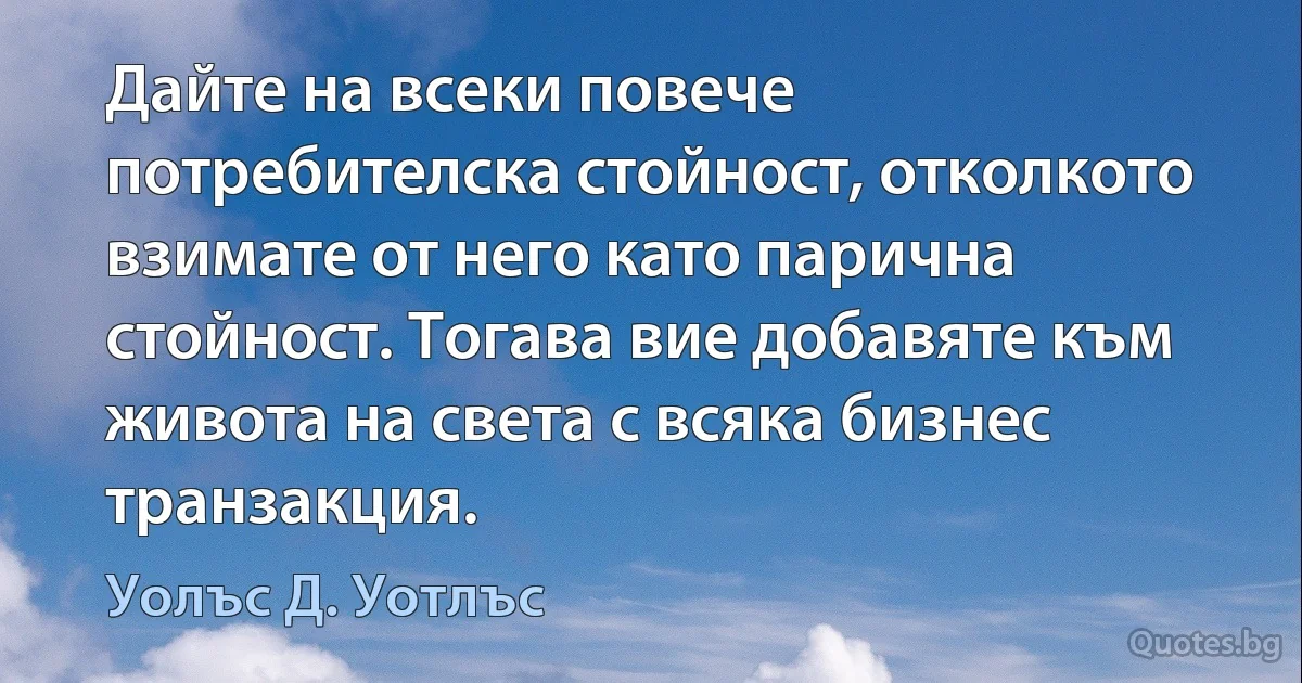 Дайте на всеки повече потребителска стойност, отколкото взимате от него като парична стойност. Тогава вие добавяте към живота на света с всяка бизнес транзакция. (Уолъс Д. Уотлъс)