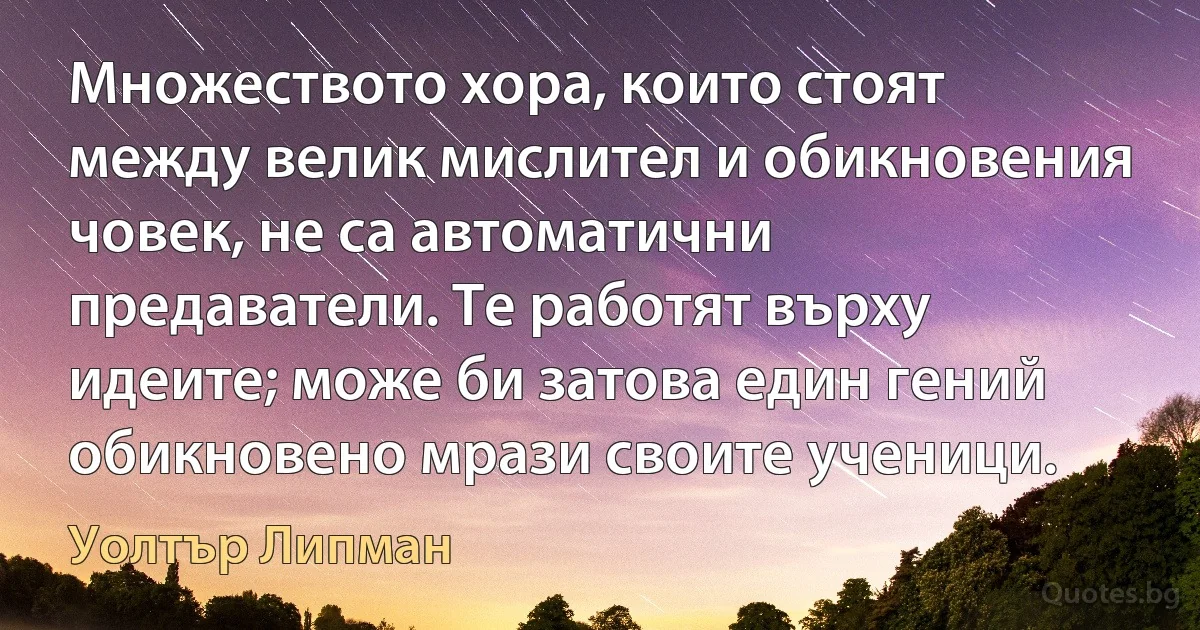 Множеството хора, които стоят между велик мислител и обикновения човек, не са автоматични предаватели. Те работят върху идеите; може би затова един гений обикновено мрази своите ученици. (Уолтър Липман)