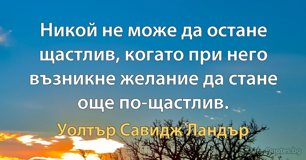 Никой не може да остане щастлив, когато при него възникне желание да стане още по-щастлив. (Уолтър Савидж Ландър)